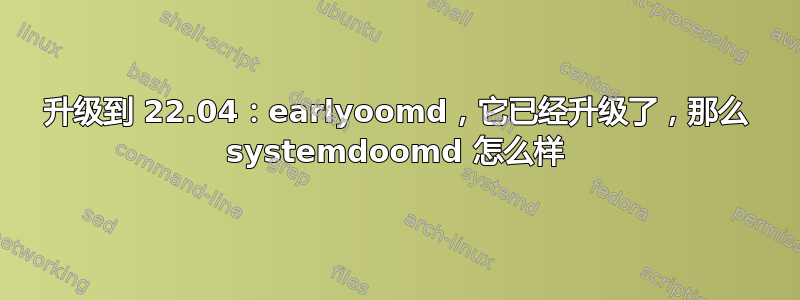 升级到 22.04：earlyoomd，它已经升级了，那么 systemdoomd 怎么样