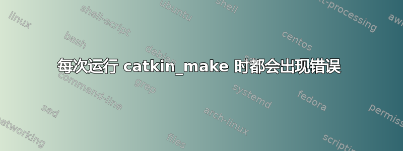 每次运行 catkin_make 时都会出现错误