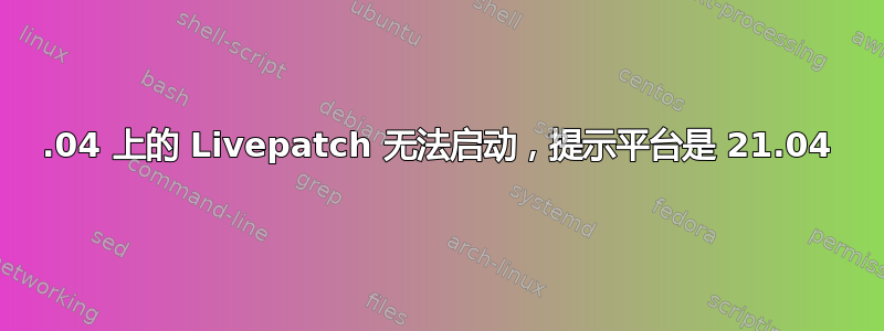 22.04 上的 Livepatch 无法启动，提示平台是 21.04