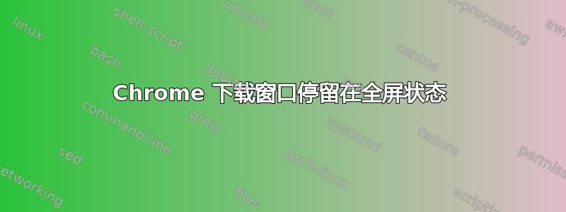 Chrome 下载窗口停留在全屏状态