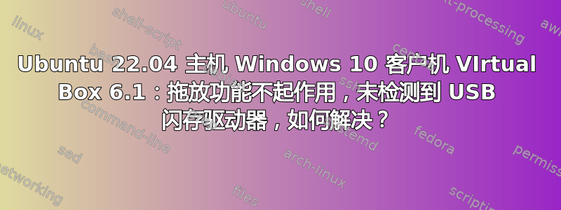 Ubuntu 22.04 主机 Windows 10 客户机 VIrtual Box 6.1：拖放功能不起作用，未检测到 USB 闪存驱动器，如何解决？