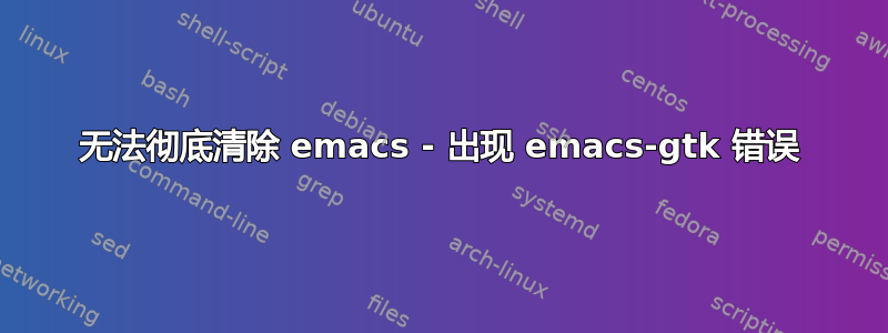 无法彻底清除 emacs - 出现 emacs-gtk 错误