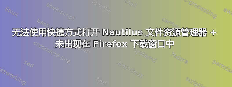 无法使用快捷方式打开 Nautilus 文件资源管理器 + 未出现在 Firefox 下载窗口中