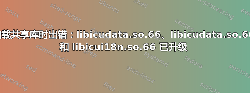 加载共享库时出错：libicudata.so.66、libicudata.so.66 和 libicui18n.so.66 已升级