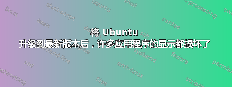 将 Ubuntu 升级到最新版本后，许多应用程序的显示都损坏了