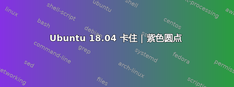 Ubuntu 18.04 卡住 | 紫色圆点