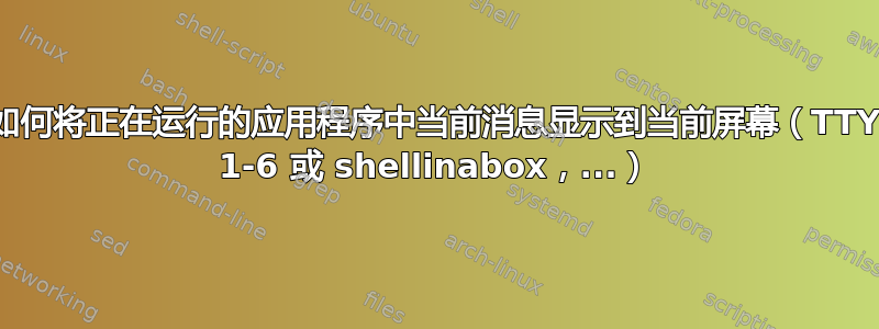 如何将正在运行的应用程序中当前消息显示到当前屏幕（TTY 1-6 或 shellinabox，...）