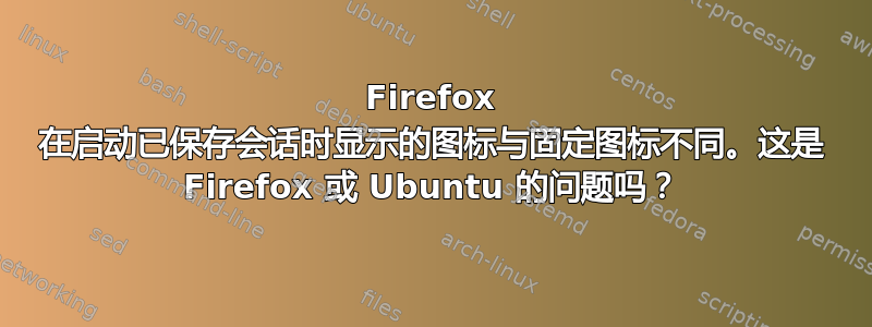 Firefox 在启动已保存会话时显示的图标与固定图标不同。这是 Firefox 或 Ubuntu 的问题吗？