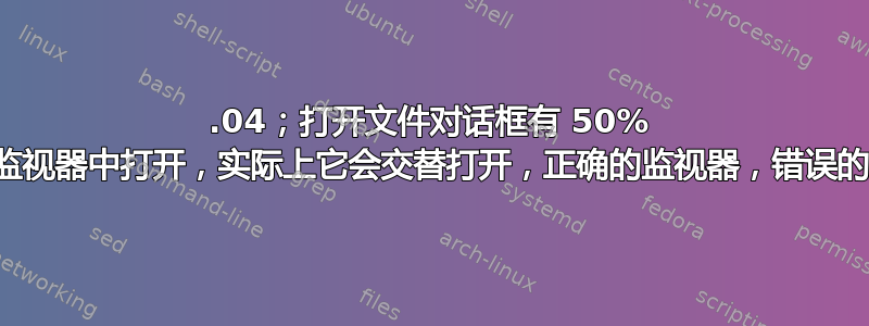 22.04；打开文件对话框有 50% 的时间会在错误的监视器中打开，实际上它会交替打开，正确的监视器，错误​​的监视器，重复进行