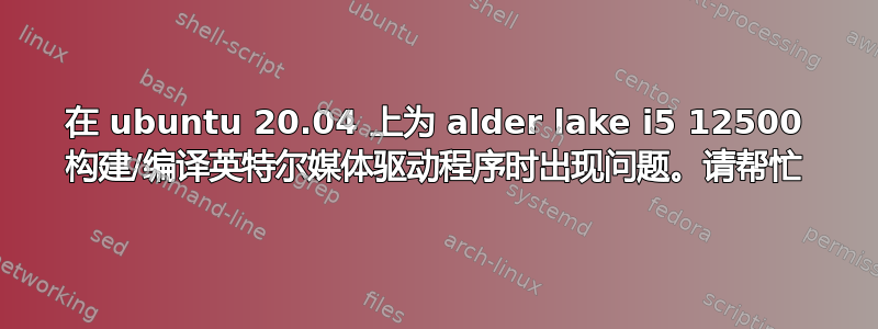 在 ubuntu 20.04 上为 alder lake i5 12500 构建/编译英特尔媒体驱动程序时出现问题。请帮忙