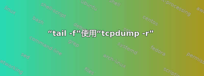 “tail -f”使用“tcpdump -r”