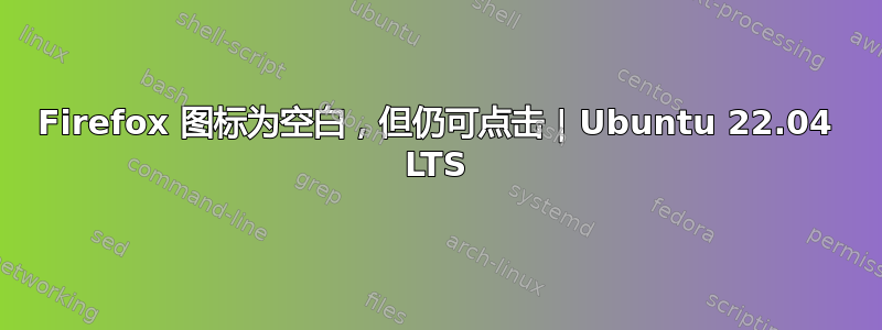 Firefox 图标为空白，但仍可点击 | Ubuntu 22.04 LTS