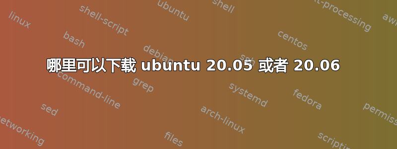 哪里可以下载 ubuntu 20.05 或者 20.06 