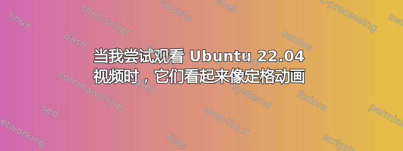 当我尝试观看 Ubuntu 22.04 视频时，它们看起来像定格动画