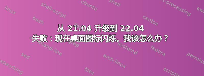 从 21.04 升级到 22.04 失败：现在桌面图标闪烁。我该怎么办？