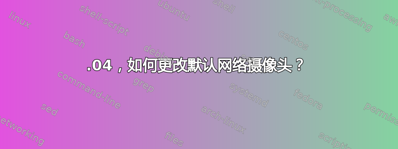 22.04，如何更改默认网络摄像头？