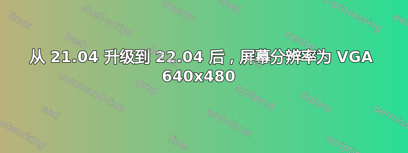 从 21.04 升级到 22.04 后，屏幕分辨率为 VGA 640x480 