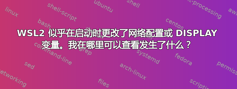 WSL2 似乎在启动时更改了网络配置或 DISPLAY 变量。我在哪里可以查看发生了什么？