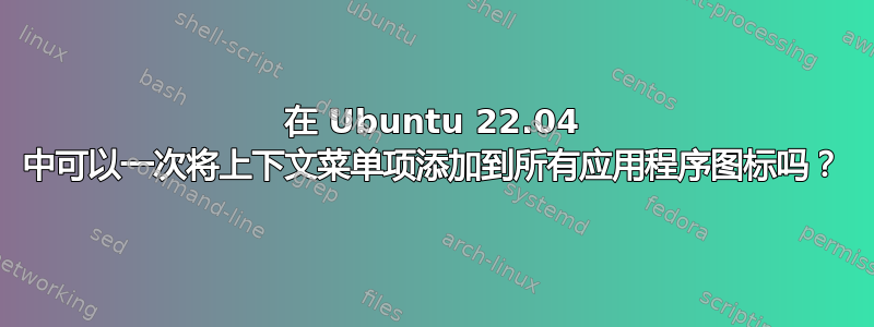 在 Ubuntu 22.04 中可以一次将上下文菜单项添加到所有应用程序图标吗？