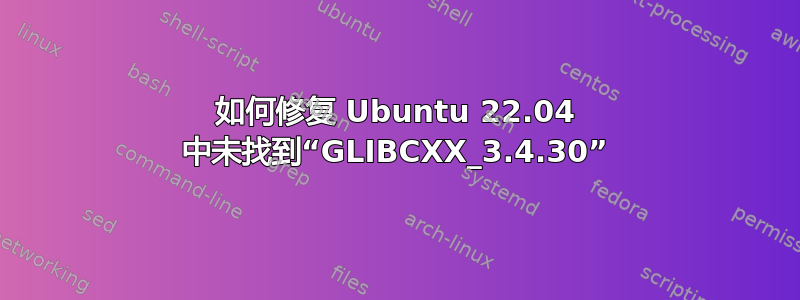 如何修复 Ubuntu 22.04 中未找到“GLIBCXX_3.4.30”