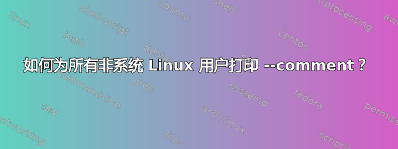 如何为所有非系统 Linux 用户打印 --comment？