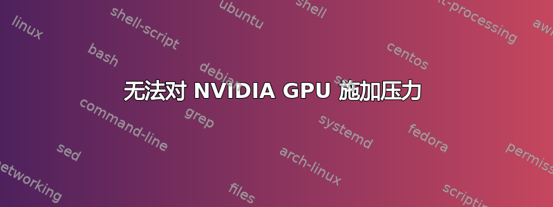 无法对 NVIDIA GPU 施加压力