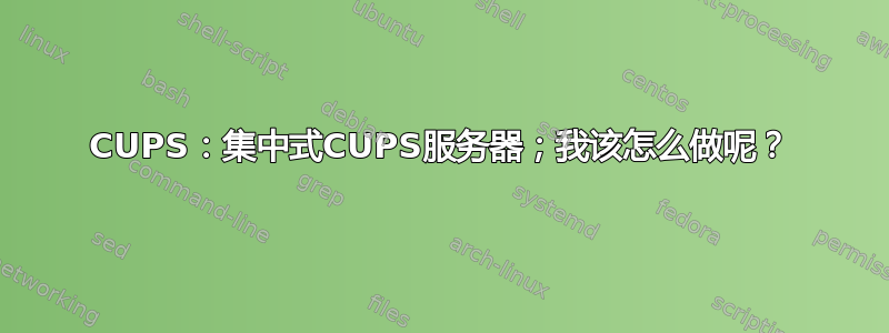 CUPS：集中式CUPS服务器；我该怎么做呢？