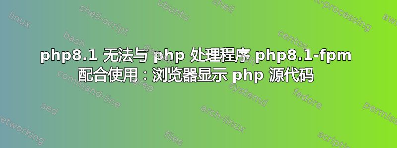 php8.1 无法与 php 处理程序 php8.1-fpm 配合使用：浏览器显示 php 源代码