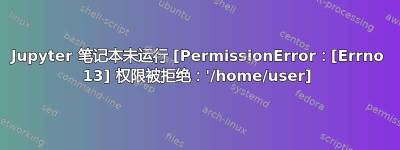 Jupyter 笔记本未运行 [PermissionError：[Errno 13] 权限被拒绝：'/home/user]