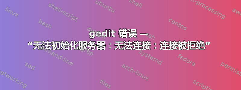 gedit 错误 — “无法初始化服务器：无法连接：连接被拒绝”