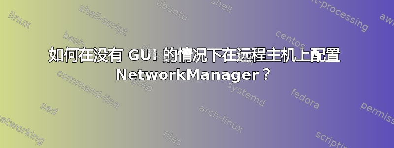 如何在没有 GUI 的情况下在远程主机上配置 NetworkManager？