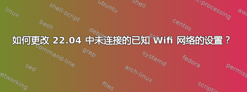 如何更改 22.04 中未连接的已知 Wifi 网络的设置？