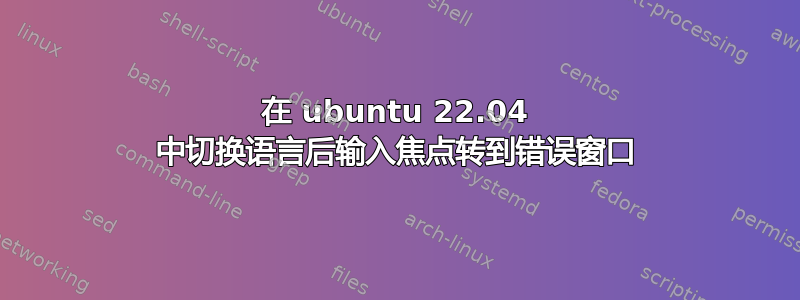 在 ubuntu 22.04 中切换语言后输入焦点转到错误窗口