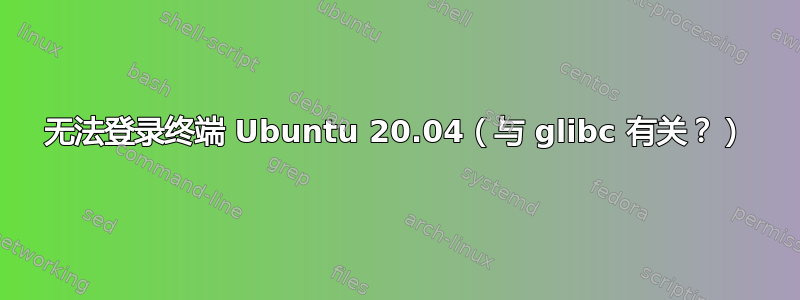 无法登录终端 Ubuntu 20.04（与 glibc 有关？）