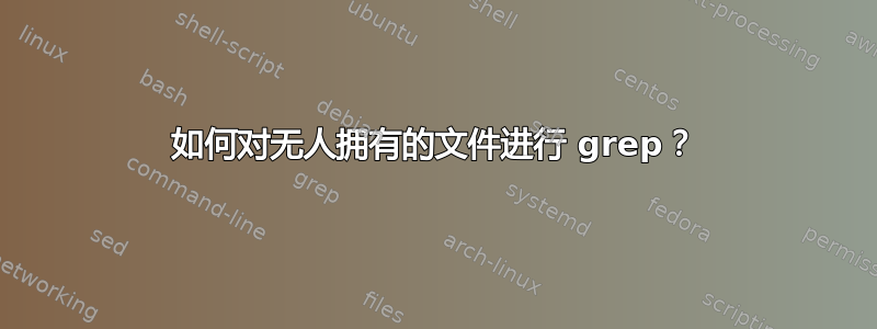 如何对无人拥有的文件进行 grep？