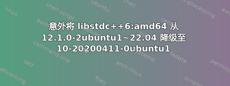 意外将 libstdc++6:amd64 从 12.1.0-2ubuntu1~22.04 降级至 10-20200411-0ubuntu1