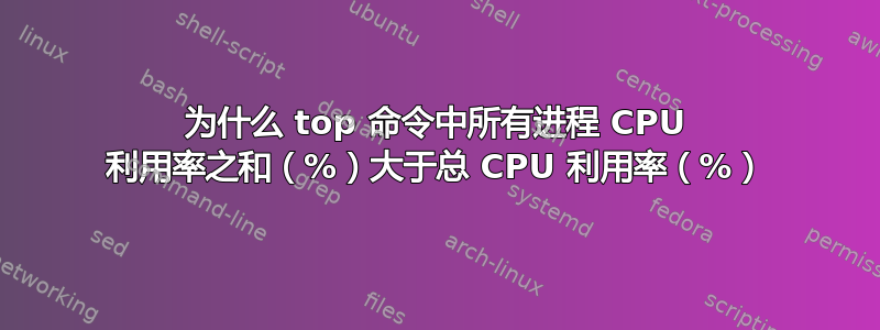 为什么 top 命令中所有进程 CPU 利用率之和（%）大于总 CPU 利用率（%）