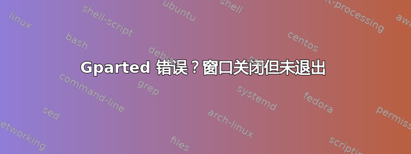 Gparted 错误？窗口关闭但未退出