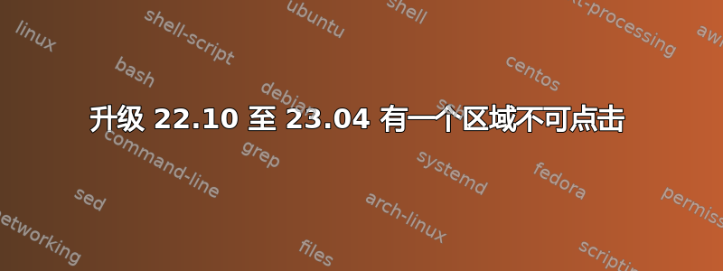 升级 22.10 至 23.04 有一个区域不可点击