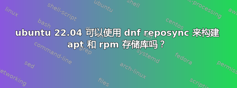 ubuntu 22.04 可以使用 dnf reposync 来构建 apt 和 rpm 存储库吗？