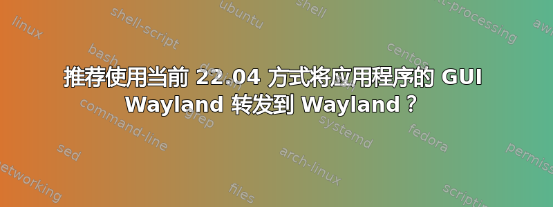 推荐使用当前 22.04 方式将应用程序的 GUI Wayland 转发到 Wayland？