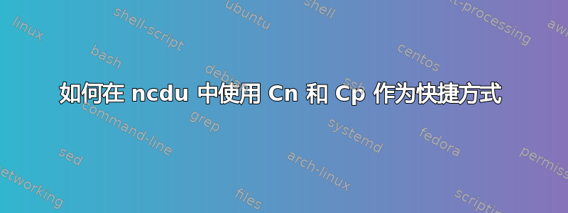 如何在 ncdu 中使用 Cn 和 Cp 作为快捷方式