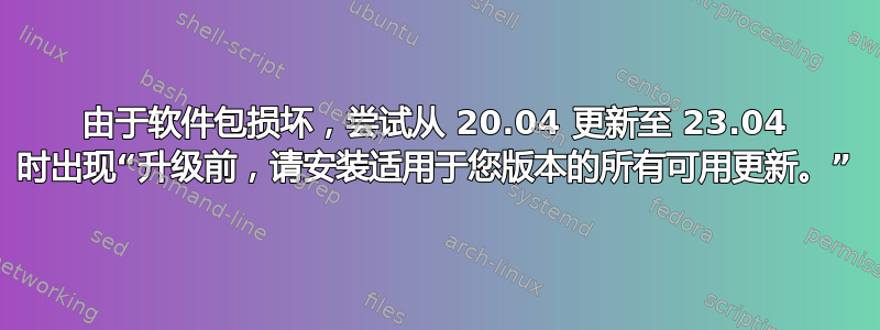 由于软件包损坏，尝试从 20.04 更新至 23.04 时出现“升级前，请安装适用于您版本的所有可用更新。”