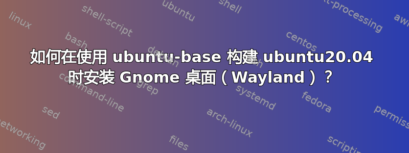 如何在使用 ubuntu-base 构建 ubuntu20.04 时安装 Gnome 桌面（Wayland）？