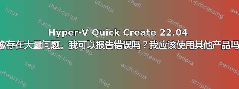 Hyper-V Quick Create 22.04 映像存在大量问题。我可以报告错误吗？我应该使用其他产品吗？