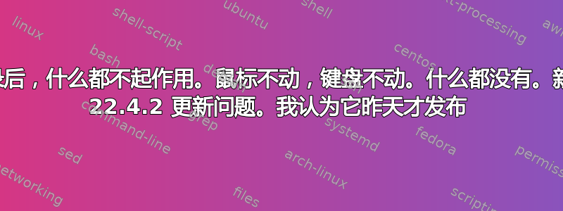 登录后，什么都不起作用。鼠标不动，键盘不动。什么都没有。新的 22.4.2 更新问题。我认为它昨天才发布