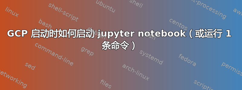 GCP 启动时如何启动 jupyter notebook（或运行 1 条命令）