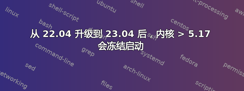 从 22.04 升级到 23.04 后，内核 > 5.17 会冻结启动