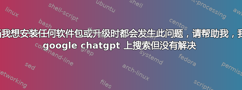 每当我想安装任何软件包或升级时都会发生此问题，请帮助我，我在 google chatgpt 上搜索但没有解决