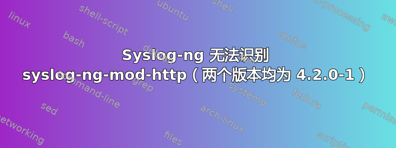 Syslog-ng 无法识别 syslog-ng-mod-http（两个版本均为 4.2.0-1）